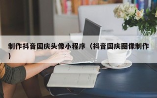嘉善制作抖音国庆头像小程序（抖音国庆图像制作）