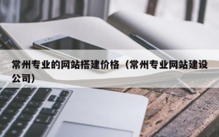 嘉善常州专业的网站搭建价格（常州专业网站建设公司）